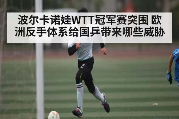 波尔卡诺娃WTT冠军赛突围 欧洲反手体系给国乒带来哪些威胁 | BOBSports